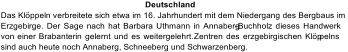 Deutschland Das Klöppeln verbreitete sich etwa im 16. Jahrhundert mit dem Niedergang des Bergbaus im  Erzgebirge. Der Sage nach hat Barbara Uthmann in Annaberg - Buchholz dieses Handwerk  von  einer  Brabanterin gelernt und es weitergelehrt.  Zentren des erzgebirgischen Klöp pelns  sind auch heute noch Annaberg, Schneeberg und Schwarzenberg.