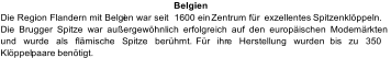 Belgien Die Region Flandern mit Belgi en war seit  1600 ein  Zentrum für   exzellentes  Spitzenklöppeln.  Die Brugger Spitze war außergewöhnlich erfolgreich auf den europäischen Modemärkten  und wurde als flämische Spitze berühmt.  Für ihr e Herstellung wurden  bis  zu 350 Klöppel paare  benötigt.